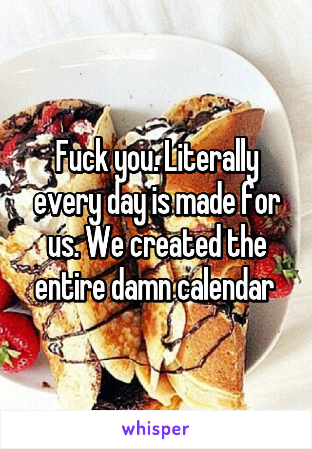 Fuck you. Literally every day is made for us. We created the entire damn calendar 