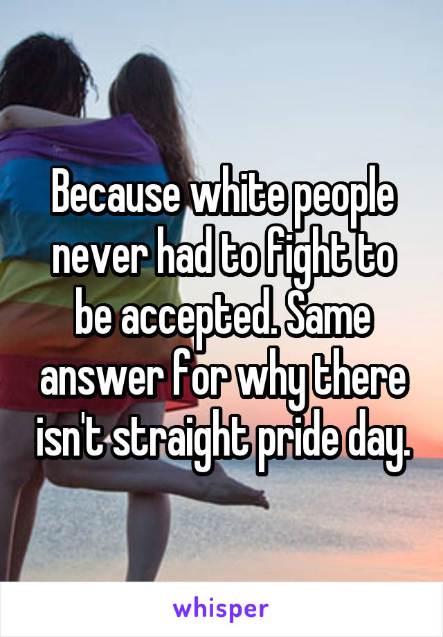 Because white people never had to fight to be accepted. Same answer for why there isn't straight pride day.