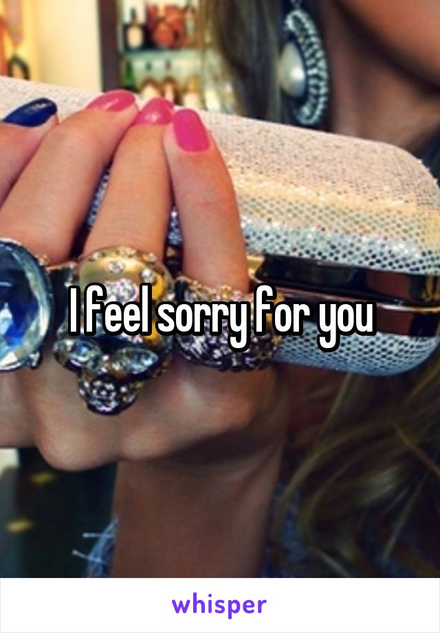 I feel sorry for you