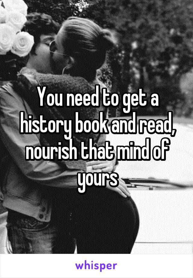 You need to get a history book and read, nourish that mind of yours