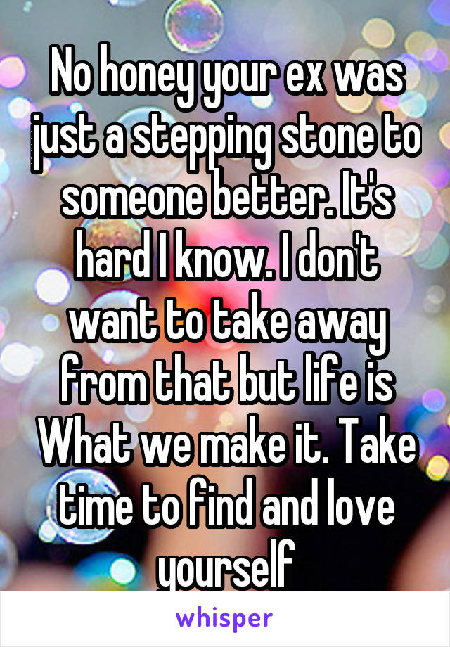 No honey your ex was just a stepping stone to someone better. It's hard I know. I don't want to take away from that but life is What we make it. Take time to find and love yourself