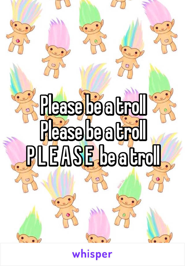Please be a troll
Please be a troll
P L E A S E  be a troll