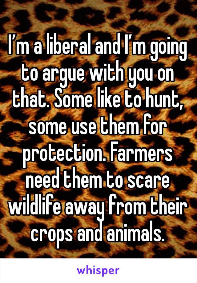 I’m a liberal and I’m going to argue with you on that. Some like to hunt, some use them for protection. Farmers need them to scare wildlife away from their crops and animals.