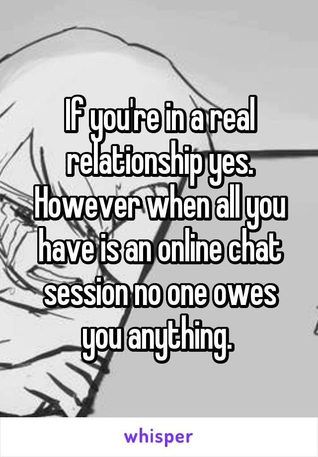 If you're in a real relationship yes. However when all you have is an online chat session no one owes you anything. 