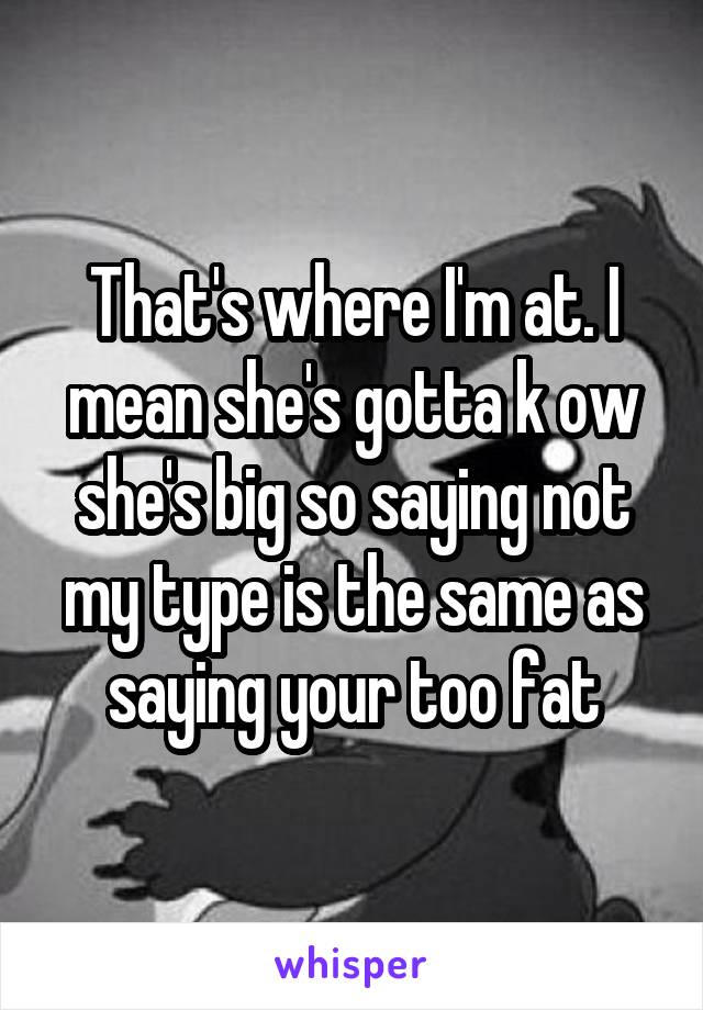 That's where I'm at. I mean she's gotta k ow she's big so saying not my type is the same as saying your too fat