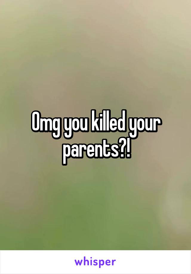 Omg you killed your parents?!