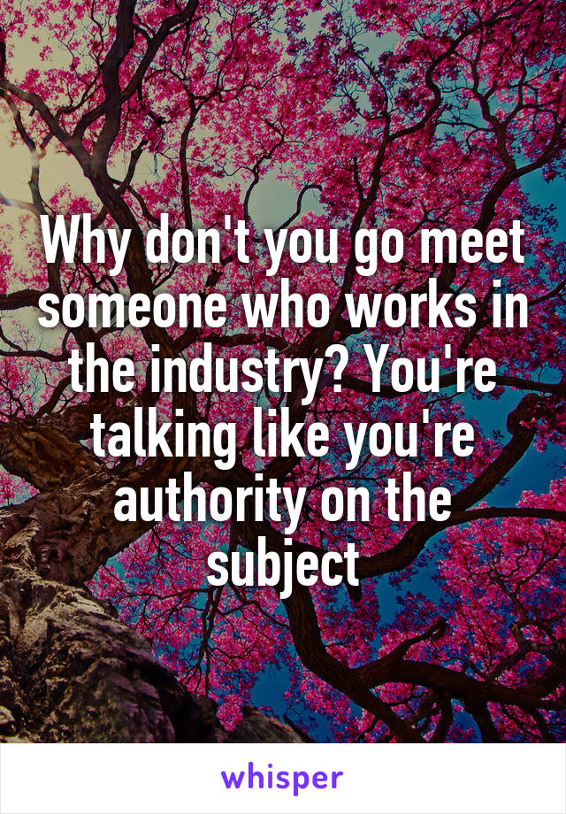 Why don't you go meet someone who works in the industry? You're talking like you're authority on the subject