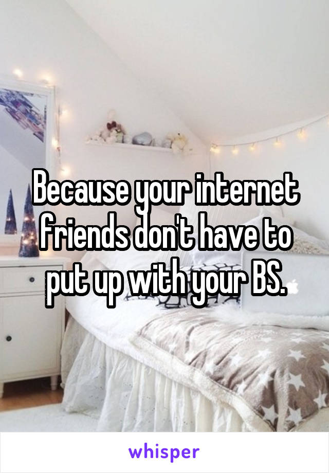 Because your internet friends don't have to put up with your BS.
