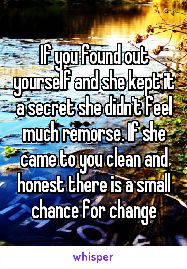 If you found out yourself and she kept it a secret she didn't feel much remorse. If she came to you clean and honest there is a small chance for change