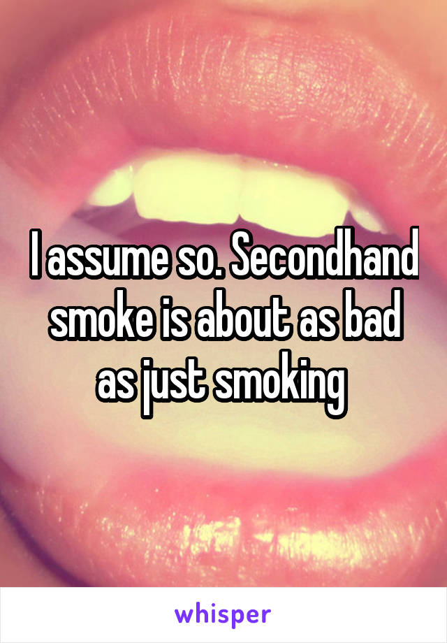 I assume so. Secondhand smoke is about as bad as just smoking 