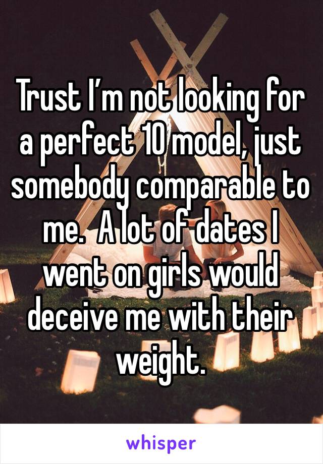 Trust I’m not looking for a perfect 10 model, just somebody comparable to me.  A lot of dates I went on girls would deceive me with their weight.