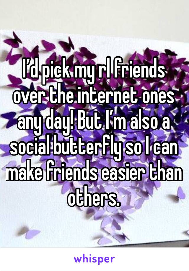 I’d pick my rl friends over the internet ones any day! But I’m also a social butterfly so I can make friends easier than others.
