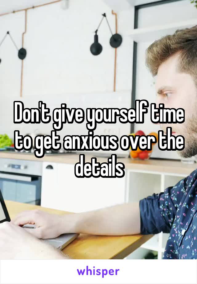 Don't give yourself time to get anxious over the details