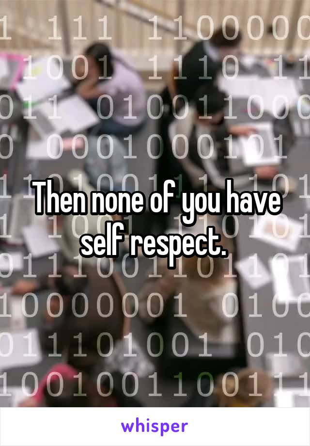 Then none of you have self respect. 