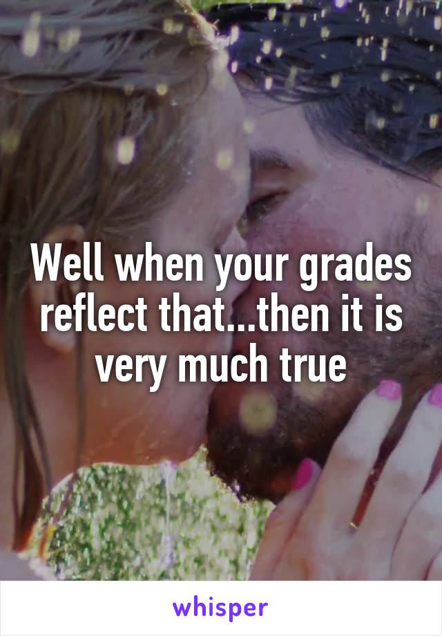 Well when your grades reflect that...then it is very much true