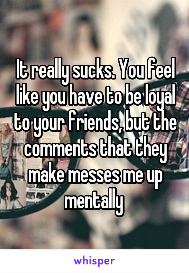 It really sucks. You feel like you have to be loyal to your friends, but the comments that they make messes me up mentally 