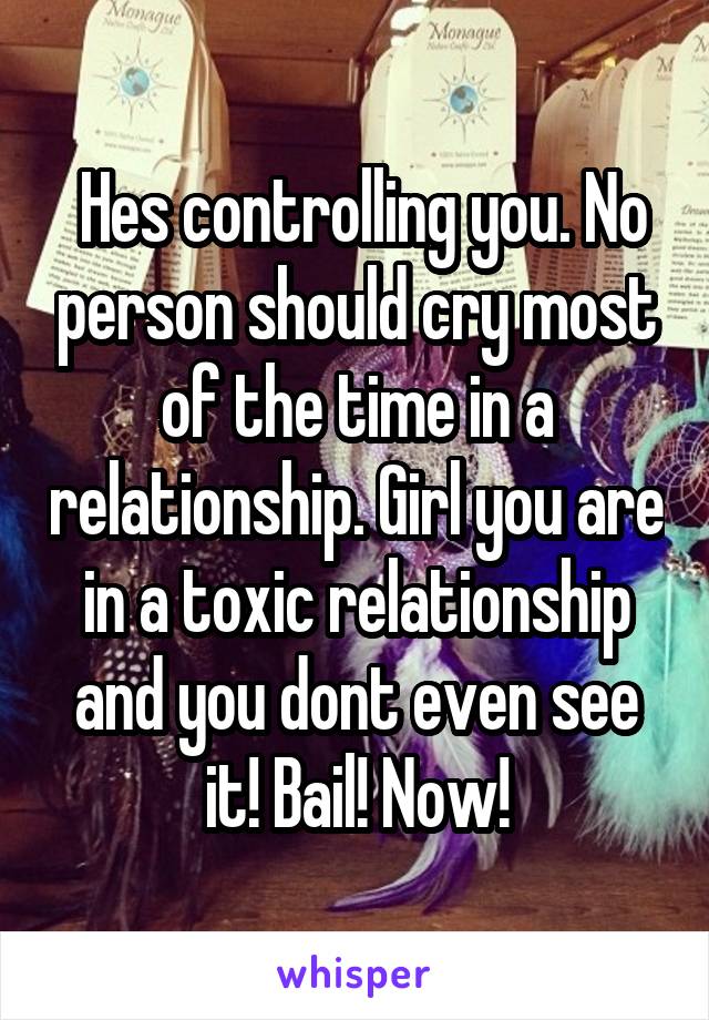  Hes controlling you. No person should cry most of the time in a relationship. Girl you are in a toxic relationship and you dont even see it! Bail! Now!