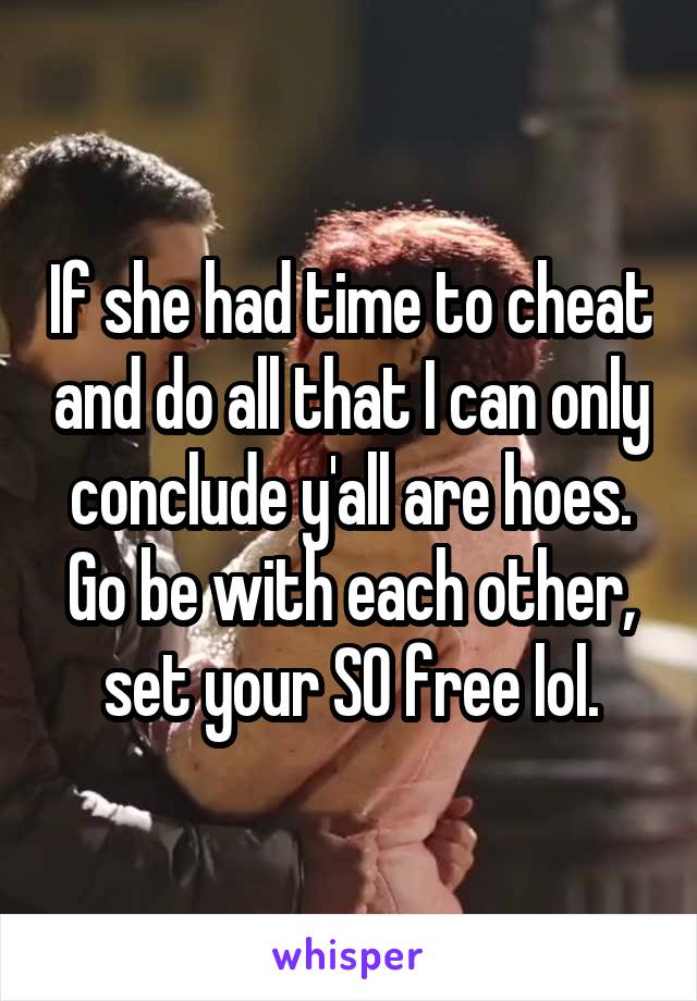 If she had time to cheat and do all that I can only conclude y'all are hoes. Go be with each other, set your SO free lol.