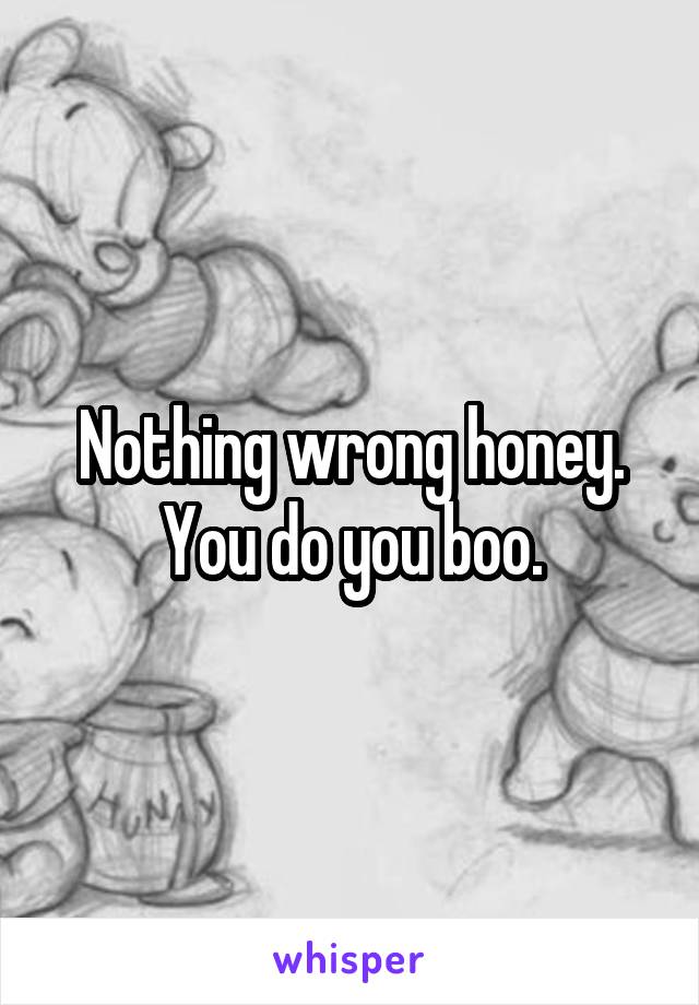 Nothing wrong honey. You do you boo.