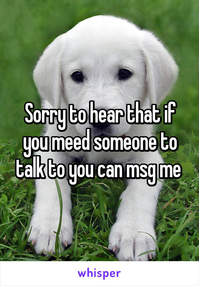 Sorry to hear that if you meed someone to talk to you can msg me 