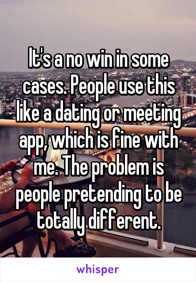 It's a no win in some cases. People use this like a dating or meeting app, which is fine with me. The problem is people pretending to be totally different.
