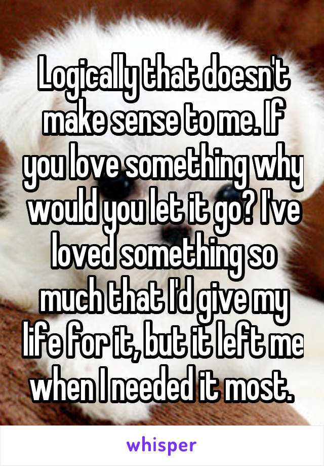 Logically that doesn't make sense to me. If you love something why would you let it go? I've loved something so much that I'd give my life for it, but it left me when I needed it most. 