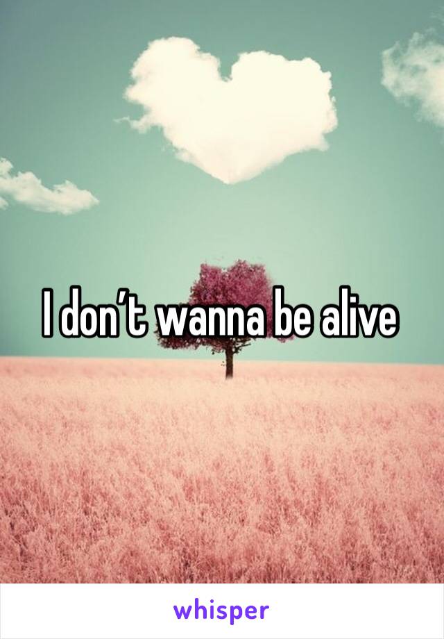 I don’t wanna be alive 