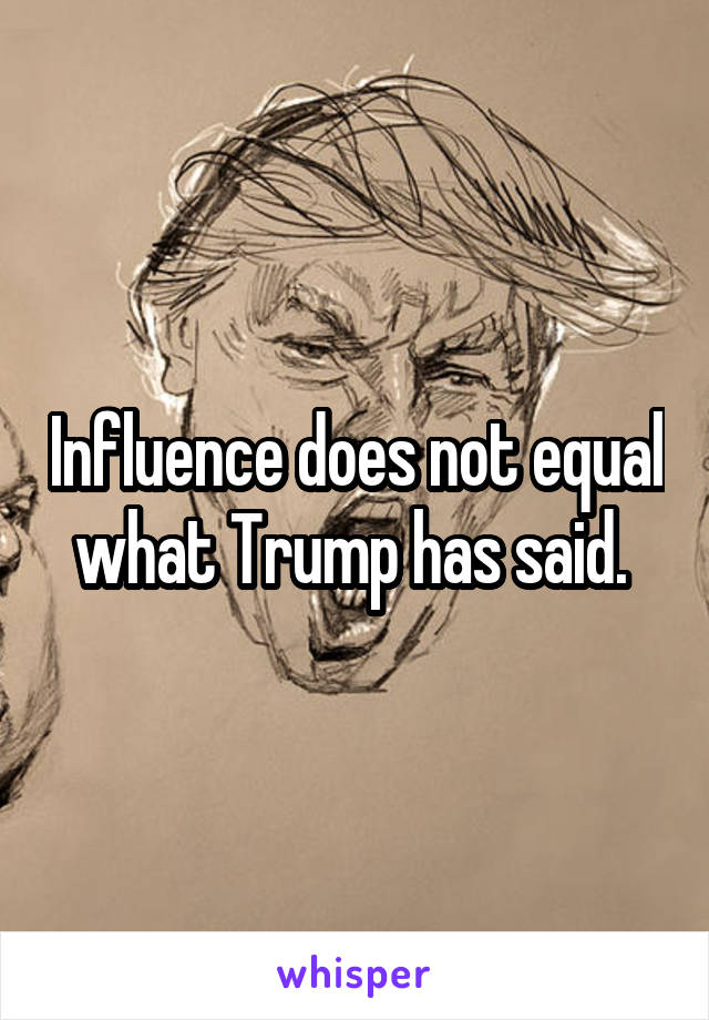 Influence does not equal what Trump has said. 