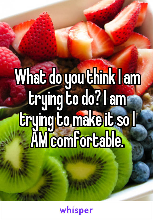 What do you think I am trying to do? I am trying to make it so I AM comfortable.