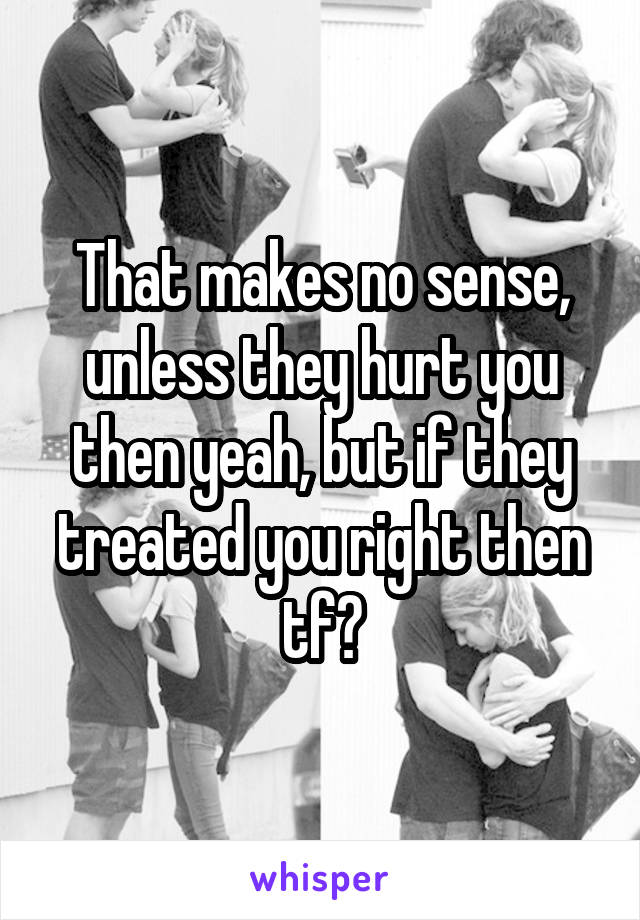 That makes no sense, unless they hurt you then yeah, but if they treated you right then tf?