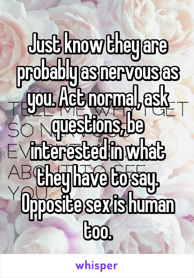 Just know they are probably as nervous as you. Act normal, ask questions, be interested in what they have to say. Opposite sex is human too.