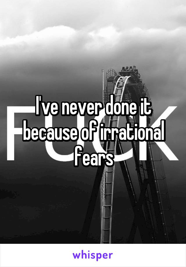 I've never done it because of irrational fears