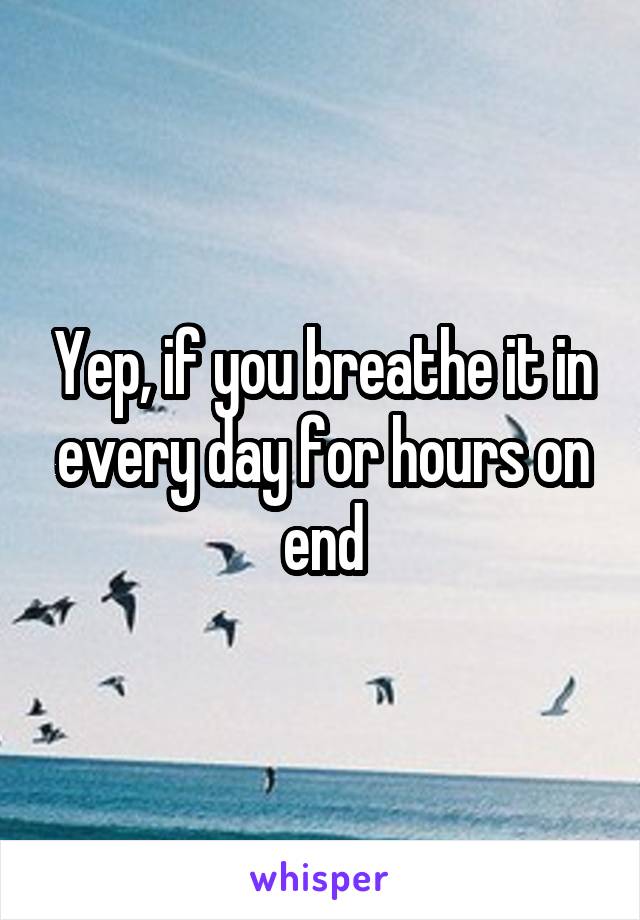 Yep, if you breathe it in every day for hours on end