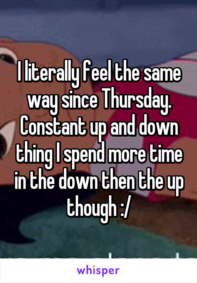 I literally feel the same way since Thursday. Constant up and down thing I spend more time in the down then the up though :/