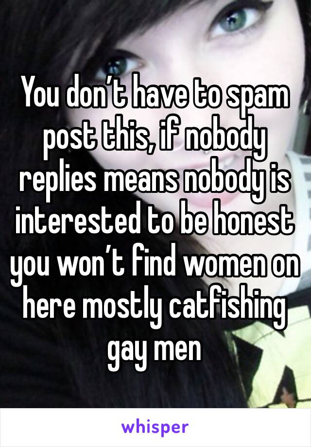 You don’t have to spam post this, if nobody replies means nobody is interested to be honest you won’t find women on here mostly catfishing gay men 