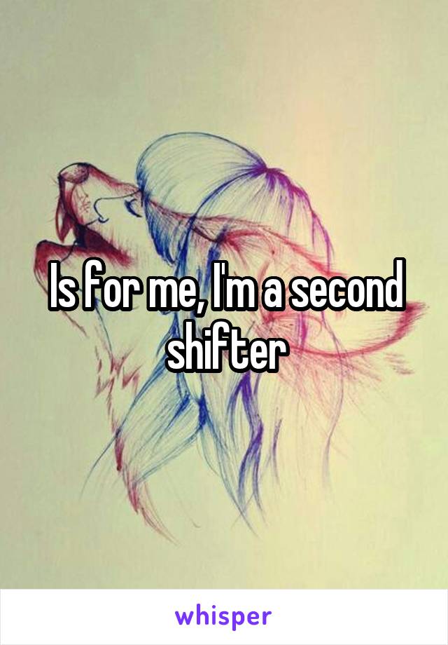Is for me, I'm a second shifter