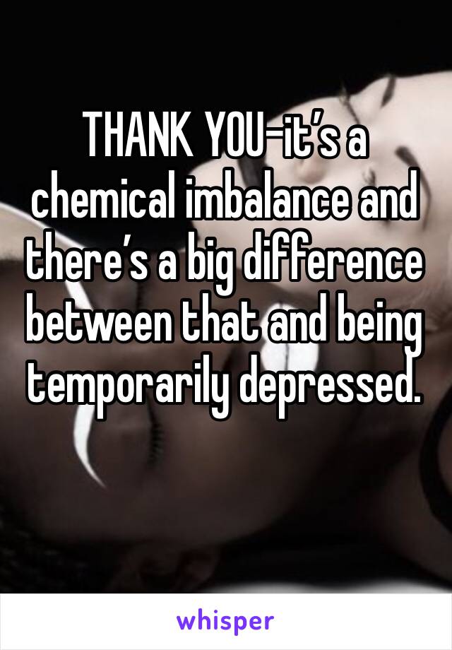 THANK YOU-it’s a chemical imbalance and there’s a big difference between that and being temporarily depressed. 