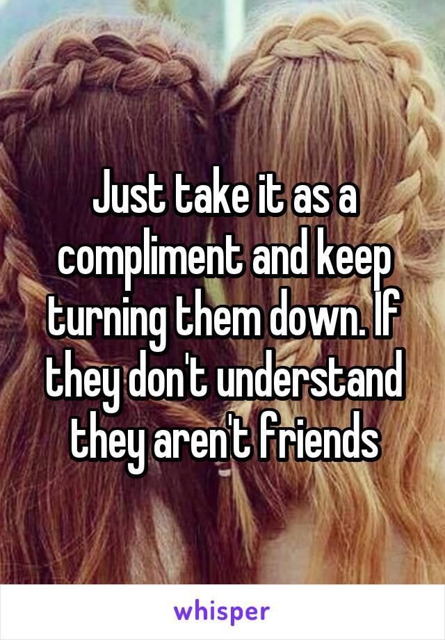 Just take it as a compliment and keep turning them down. If they don't understand they aren't friends