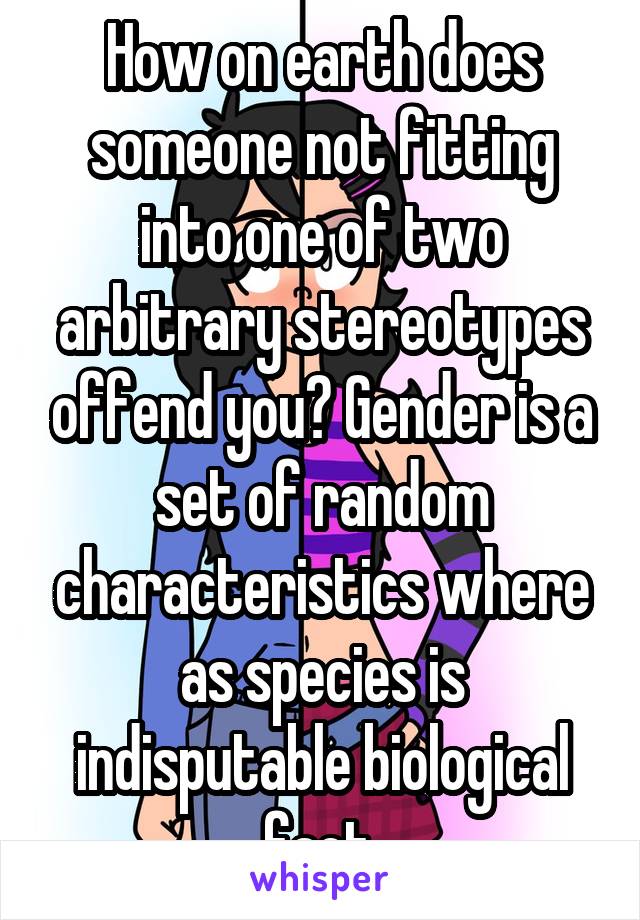 How on earth does someone not fitting into one of two arbitrary stereotypes offend you? Gender is a set of random characteristics where as species is indisputable biological fact.