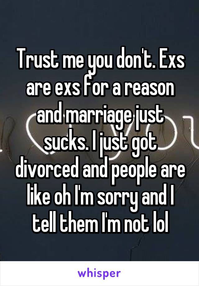 Trust me you don't. Exs are exs for a reason and marriage just sucks. I just got divorced and people are like oh I'm sorry and I tell them I'm not lol