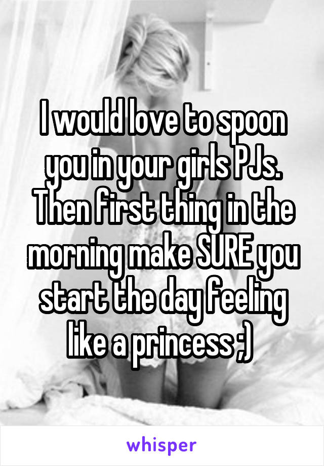 I would love to spoon you in your girls PJs. Then first thing in the morning make SURE you start the day feeling like a princess ;) 