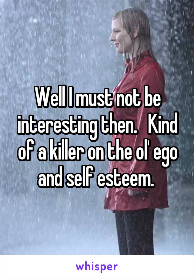 Well I must not be interesting then.   Kind of a killer on the ol' ego and self esteem. 