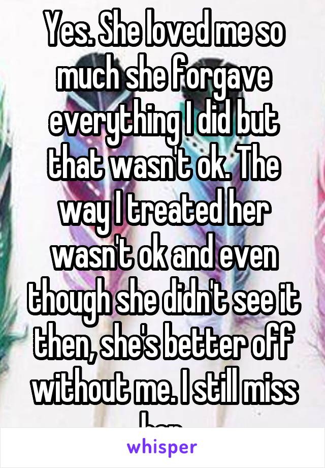 Yes. She loved me so much she forgave everything I did but that wasn't ok. The way I treated her wasn't ok and even though she didn't see it then, she's better off without me. I still miss her.