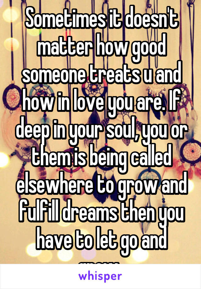 Sometimes it doesn't matter how good someone treats u and how in love you are. If deep in your soul, you or them is being called elsewhere to grow and fulfill dreams then you have to let go and grow. 