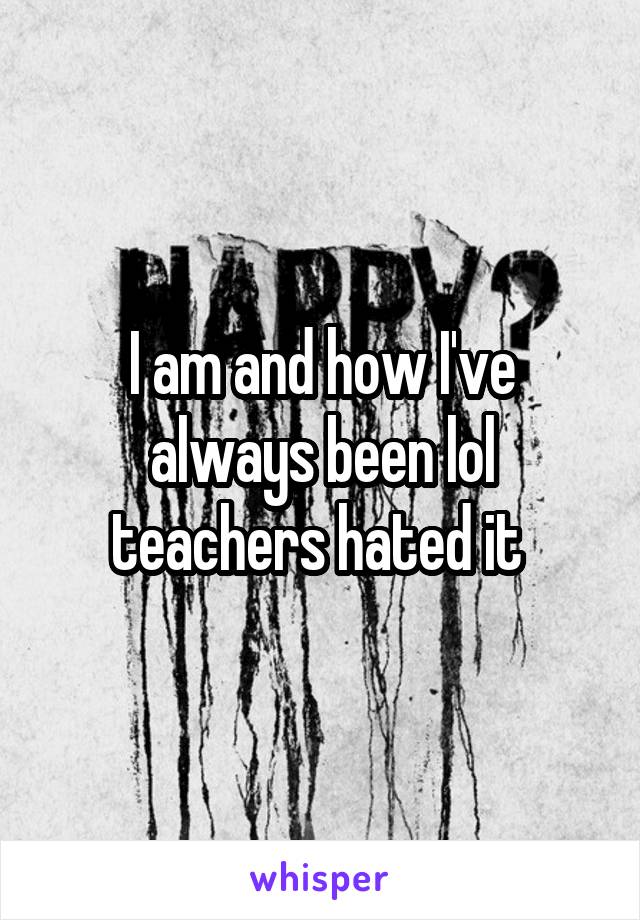 I am and how I've always been lol teachers hated it 