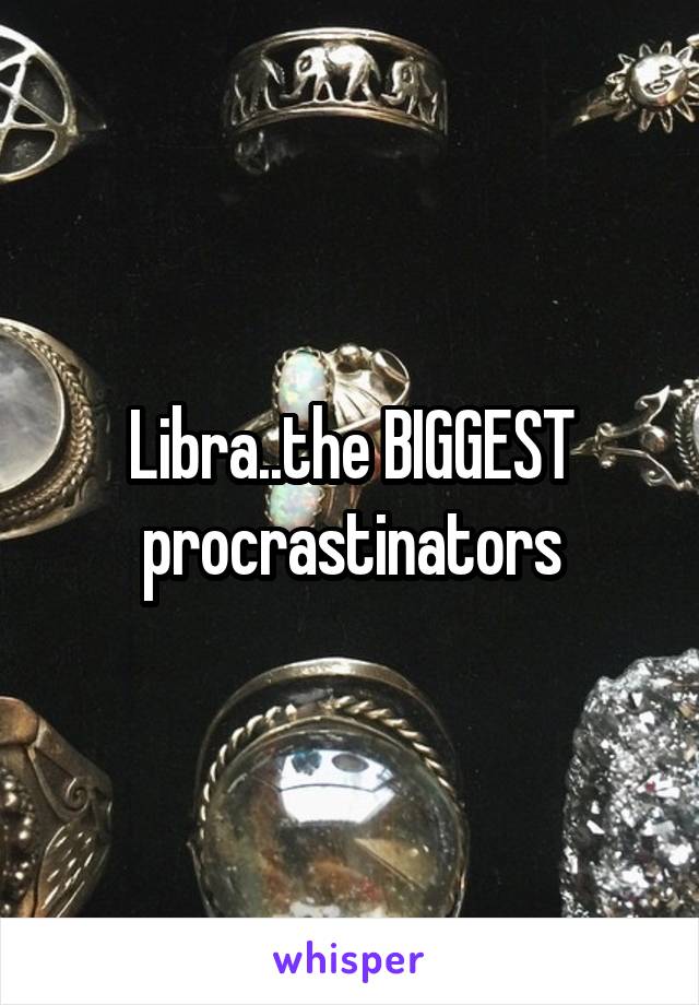 Libra..the BIGGEST procrastinators