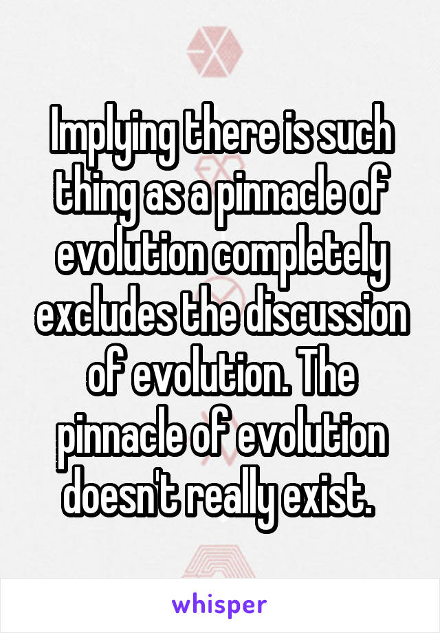 Implying there is such thing as a pinnacle of evolution completely excludes the discussion of evolution. The pinnacle of evolution doesn't really exist. 