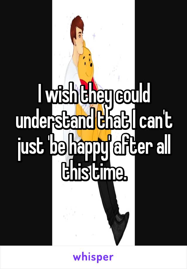 I wish they could understand that I can't just 'be happy' after all this time.