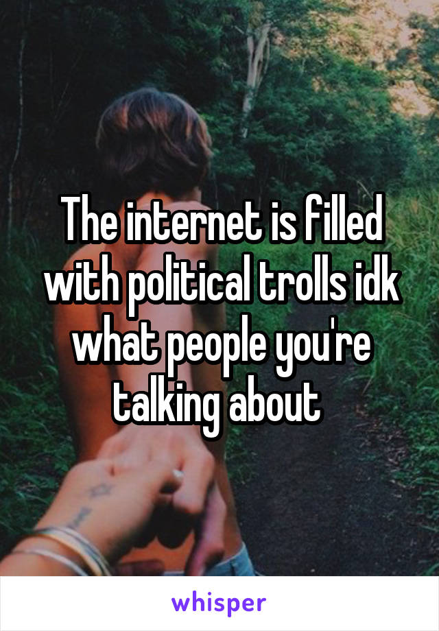 The internet is filled with political trolls idk what people you're talking about 