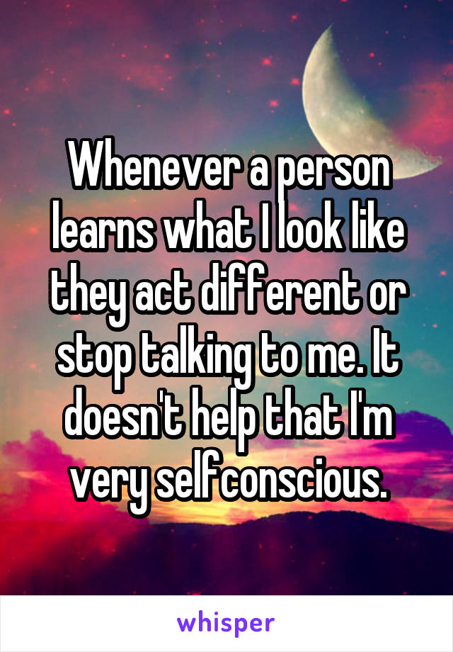 Whenever a person learns what I look like they act different or stop talking to me. It doesn't help that I'm very selfconscious.